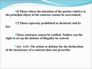 6) Those where the intention of the parties relative to the principal object of the contract cannot be ascertained; 7) Those expressly prohibited or declared void by law. These contracts cannot be ratified. Neither can the right to set up the defense of illegality be waived. Art. 1410. The action or defense for the declaration of the inexistence of a contract does not prescribe. 