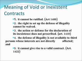 Meaning of Void or Inexistent Contracts 1.  it cannot be ratified. (Art 1409) 2.  the right to set up the defense of illegality  cannot be waived. 3.  the action or defense for the declaration of  its inexistence does not prescribed. (art. 1410) 4.  the defense of illegality is not available to  third persons whose interests are not directly  affected; and 5.  it cannot give rise to a valid contract. (Art.  1422) 