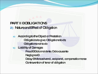 PART II – OBLIGATIONS Nature and Effect of Obligation According to the Object or Prestation Obligations to give; Obligations to do;  Obligations not to do Liability of Damages Fraud – Dolo incidente; Dolo causante  Neglignce –  Delay – Mora solvendi, accipiendi, compensatio morae Contravention of tenor of obligation 