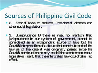 Sources of Philippine Civil Code 2. Special laws or statutes, Presidential decrees and other social legislation. 3. Jurisprudence – there is need to mention that, jurisprudence in our system of government, cannot be considered as an independent source of law; but the Court’s interpretation of a statute that constitute part of the law as of the date it was originally passed since the Court’s construction merely establishes contemporaneous legislative intent, that the interpreted law could take into effect. 