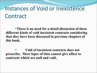 Instances of Void or Inexistence Contract There is no need for a detail discussion of these different kinds of void inexistent contracts considering that they have been discussed in previous chapters of this book. Void of inexistent contracts does not prescribe.  Mere lapse of time cannot give effect to contracts which are null and void . 