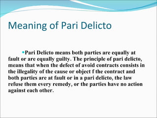 Meaning of Pari Delicto Pari Delicto means both parties are equally at fault or are equally guilty. The principle of pari delicto, means that when the defect of avoid contracts consists in the illegality of the cause or object f the contract and both parties are at fault or in a pari delicto, the law refuse them every remedy, or the parties have no action against each other. 