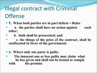 Illegal contract with Criminal Offense 1.  When both parties are in pari delicto – Rules a.  the parties shall have no action against  each other; b.  both shall be prosecuted; and c. the things of the price of the contract, shall be confiscated in favor of the government. 2.  Where only one party is guilty. The innocent one or less guilty may claim  what  he has given and shall not be bound to  comply with  his promise   