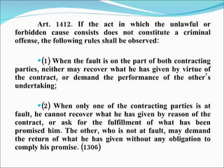 Art. 1412. If the act in which the unlawful or forbidden cause consists does not constitute a criminal offense, the following rules shall be observed: (1) When the fault is on the part of both contracting parties, neither may recover what he has given by virtue of the contract, or demand the performance of the other’s undertaking; (2) When only one of the contracting parties is at fault, he cannot recover what he has given by reason of the contract, or ask for the fulfillment of what has been promised him. The other, who is not at fault, may demand the return of what he has given without any obligation to comply his promise. (1306) 
