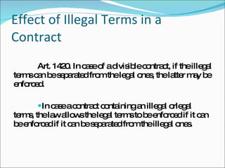 Effect of Illegal Terms in a Contract Art. 1420. In case of a divisible contract, if the illegal terms can be separated from the legal ones, the latter may be enforced. In case a contract containing an illegal orlegal terms, the law allows the legal terms to be enforced if it can be enforced if it can be separated from the illegal ones. 