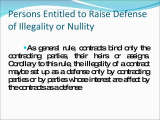 Persons Entitled to Raise Defense of Illegality or Nullity As general rule, contracts bind only the contracting parties, their heirs or assigns. Corollary to this rule, the illegality of a contract maybe set up as a defense only by contracting parties or by parties whose interest are affect by the contracts as a defense   