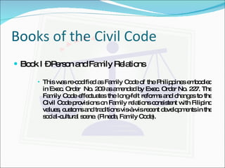 Books of the Civil Code Book I – Person and Family Relations This was re-codified as Family Code of the Philippines embodied in Exec. Order  No. 209 as amended by Exec. Order No. 227. The Family Code effectuates the long-felt reforms and changes to the Civil Code provisions on Family relations consistent with Filipino values, customs and traditions vis-à-vis recent developments in the social-cultural scene. (Pineda, Family Code). 