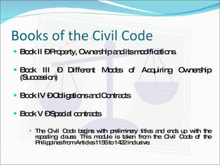 Books of the Civil Code  Book II – Property, Ownership and its modifications. Book III – Different Modes of Acquiring Ownership (Succession) Book IV – Obligations and Contracts Book V – Special contracts The Civil Code begins with preliminary titles and ends up with the repealing clause. This module is taken from the Civil Code of the Philippines from Articles 1156 to 1422 inclusive. 
