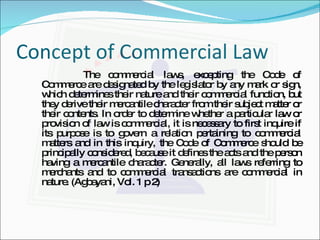 Concept of Commercial Law  The commercial laws, excepting the Code of Commerce are designated by the legislator by any mark or sign, which determines their nature and their commercial function, but they derive their mercantile character from their subject matter or their contents. In order to determine whether a particular law or provision of law is commercial, it is necessary to first inquire if its purpose is to govern a relation pertaining to commercial matters and in this inquiry, the Code of Commerce should be principally considered, because it defines the acts and the person having a mercantile character. Generally, all laws referring to merchants and to commercial transactions are commercial in nature. (Agbayani, Vol. 1 p 2)  