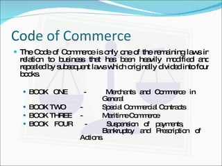 Code of Commerce The Code of Commerce is only one of the remaining laws in relation to business that has been heavily modified and repealed by subsequent laws which originally divided into four books. BOOK ONE - Merchants and Commerce in  General BOOK TWO - Special Commercial Contracts BOOK THREE - Maritime Commerce BOOK FOUR - Suspension of payments,  Bankruptcy and Prescription of  Actions. 