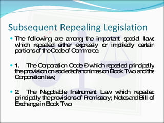 Subsequent Repealing Legislation The following are among the important special laws which repealed either expressly or impliedly certain portions of the Code of Commerce. 1. The Corporation Code – which repealed principally the provision on sociedad/anonimas on Book Two and the Corporation law; 2. The Negotiable Instrument Law which repealed principally the provisions of Promissory; Notes and Bill of Exchange in Book Two 