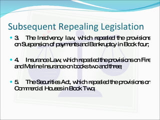 Subsequent Repealing Legislation 3. The Insolvency law, which repealed the provisions on Suspension of payments and Bankruptcy in Book four; 4. Insurance Law, which repealed the provisions on Fire and Marine Insurance on books two and three; 5. The Securities Act, which repealed the provisions on Commercial Houses in Book Two; 