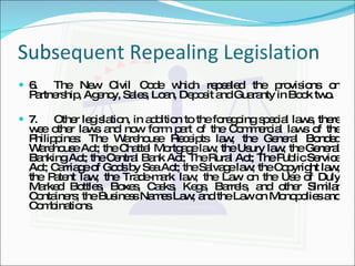 Subsequent Repealing Legislation 6. The New Civil Code which repealed the provisions on Partnership, Agency, Sales, Loan, Deposit and Guaranty in Book two. 7. Other legislation, in addition to the foregoing special laws, there wee other laws and now form part of the Commercial laws of the Philippines: The Warehouse Receipts law; the General Bonded Warehouse Act; the Chattel Mortgage law; the Usury law; the General Banking Act; the Central Bank Act; The Rural Act; The Public Service Act; Carriage of Gods by Sea Act; the Salvage law; the Copyright law; the Patent law; the Trade-mark law; the Law on the Use of Duly Marked Bottles, Boxes, Casks, Kegs, Barrels, and other Similar Containers; the Business Names Law; and the Law on Monopolies and Combinations. 