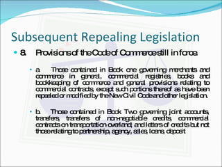 Subsequent Repealing Legislation 8. Provisions of the Code of Commerce still in force. a.  Those contained in Book one governing merchants and commerce in general, commercial registries, books and bookkeeping of commerce and general provisions relating to commercial contracts, except such portions thereof as have been repealed or modified by the New Civil Code and other legislation. b.  Those contained in Book Two governing joint accounts, transfers, transfers of non-negotiable credits, commercial contracts on transportation overland; and letters of credits but not those relating to partnership, agency, sales, loans, deposit 