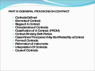 PART III – GENERAL PROVISIONS ON CONTRACT Contracts Defined Elements of Contract: Stages of A Contract Characteristics of Contracts: Classification of A Contract: (FROM) Contract Binds by Both Parties Cases Where Third person May Be Affected By a Contract Forms of Contracts Reformation of Instruments Interpretation Of Contracts Cause of Contracts 