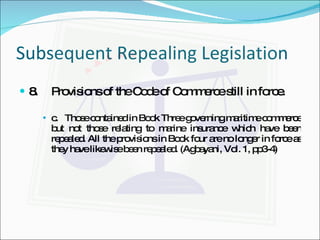Subsequent Repealing Legislation 8. Provisions of the Code of Commerce still in force. c.  Those contained in Book Three governing maritime commerce but not those relating to marine insurance which have been repealed. All the provisions in Book four are no longer in force as they have likewise been repealed. (Agbayani, Vol. 1, pp3-4) 
