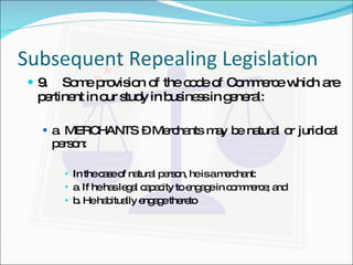 Subsequent Repealing Legislation 9. Some provision of the code of Commerce which are pertinent in our study in business in general: a. MERCHANTS – Merchants may be natural or juridical person: In the case of natural person, he is a merchant: a. If he has legal capacity to engage in commerce; and b. He habitually engage thereto 