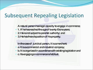 Subsequent Repealing Legislation A natural person has legal capacity to engage  in commerce; 1. If he has reached the age of twenty – one years; 2. He is not subject to parental authority; and 3. He has free disposition of his property. In the case of  juridical person, it is a merchant: a. It is a commercial and industrial company; b. It is organized in accordance with existing legislation and c. Its engaging in commerce is habitual. 