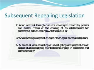 Subsequent Repealing Legislation 2. Announcement through circulars, newspaper, handbills, posters and similar means of the opening of an establishment for commercial acts or dealings with the public; or 3. Where a foreign corporation appoints an agent as required by law. 4. A series of acts consisting of investigating and preparations of project studies implying an intention to engage in commerce and comes to reality. 