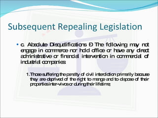 Subsequent Repealing Legislation c. Absolute Disqualifications – The following may not engage in commerce nor hold office or have any direct administrative or financial intervention in commercial of industrial companies: 1. Those suffering the penalty of civil interdiction primarily because they are deprived of the right to mange and to dispose of their properties inter-vivos or during their lifetime; 