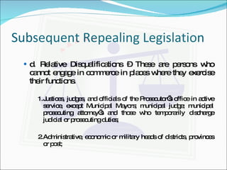 Subsequent Repealing Legislation d. Relative Disqualifications – These are persons who cannot engage in commerce in places where they exercise their functions. 1. Justices, judges, and officials of the Prosecutor’s office in active service, except Municipal Mayors; municipal judge; municipal prosecuting attorney’s and those who temporarily discharge judicial or prosecuting duties; 2. Administrative, economic or military heads of districts, provinces or post;  