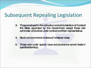 Subsequent Repealing Legislation 3. Those employed in the collection and administration of funds of the State appointed by the Government except those who administer and collect under contract and their representative. 4. Stock and commercial brokers of whatever class; 5. Those who under special laws and provisions cannot trade in specified territory. 
