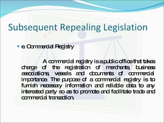 Subsequent Repealing Legislation e. Commercial Registry A commercial registry is a public office that takes charge of the registration of merchants, business associations, vessels and documents of commercial importance. The purpose of a commercial registry is to furnish necessary information and reliable data to any interested party so as to promote and facilitate trade and commercial transaction. 