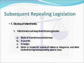 Subsequent Repealing Legislation f.  Books of Merchants 1.  Merchants must keep the following books: a. Book of inventories and balances; b. A journal; c. A ledger; d. Book or books for copies of letters or telegrams; and other books that may be required by special laws. 