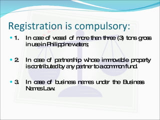 Registration is compulsory: 1. In case of vessel of more than three (3) tons gross  in use in Philippine waters; 2. In case of partnership whose immovable property  is contributed by any partner to a common fund. 3. In case of business names under the Business Names Law. 