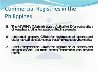Commercial Registries in the Philippines 5. The MARINA (Marine Industry Authority) – for registration of vessels and other transaction affecting vessels. 6. Intellectual property Office for registration of patents and design as well as trade names; trademarks and service marks; 7. Land Transportation Office for registration of patents and designs as well as trade names; trademarks and service marks; 
