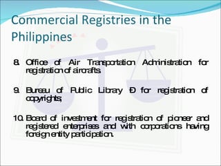 Commercial Registries in the Philippines 8. Office of Air Transportation Administration for registration of aircrafts. 9. Bureau of Public Library – for registration of copyrights; 10. Board of investment for registration of pioneer and registered enterprises and with corporations having foreign entity participation. 
