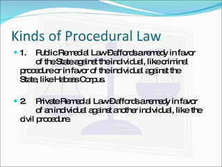 Kinds of Procedural Law 1. Public Remedial Law – affords a remedy in favor  of the State against the individual, like criminal  procedure or in favor of the individual against the  State, like Habeas Corpus. 2. Private Remedial Law – affords a remedy in favor  of an individual against another individual, like  the civil procedure. 