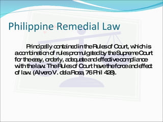 Philippine Remedial Law Principally contained in the Rules of Court, which is a combination of rules promulgated by the Supreme Court for the easy, orderly, adequate and effective compliance with the law. The Rules of Court have the force and effect of law. (Alvero V. dela Rosa, 76 Phil 428). 