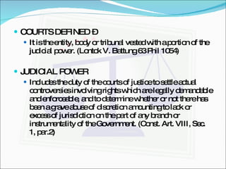 COURTS DEFINED –  It is the entity, body or tribunal vested with a portion of the judicial power. (Lontok V. Battung 63 Phil 1054) JUDICIAL POWER  Includes the duty of the courts of justice to settle actual controversies involving rights which are legally demandable and enforceable, and to determine whether or not there has been a grave abuse of discretion amounting to lack or excess of jurisdiction on the part of any branch or instrumentality of the Government. (Const. Art. VIII, Sec. 1, par.2) 