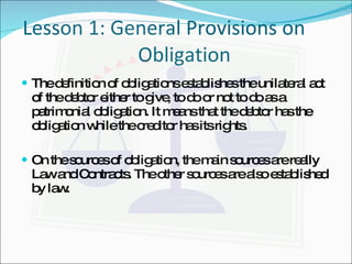       Lesson 1: General Provisions on    Obligation The definition of obligations establishes the unilateral act of the debtor either to give, to do or not to do as a patrimonial obligation. It means that the debtor has the obligation while the creditor has its rights. On the sources of obligation, the main sources are really Law and Contracts. The other sources are also established by law. 