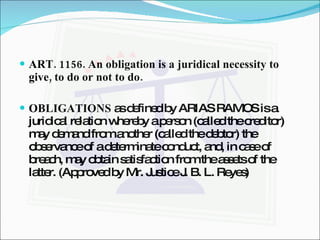 ART. 1156. An obligation is a juridical necessity to give, to do or not to do. OBLIGATIONS  as defined by ARIAS RAMOS is a juridical relation whereby a person (called the creditor) may demand from another (called the debtor) the observance of a determinate conduct, and, in case of breach, may obtain satisfaction from the assets of the latter. (Approved by Mr. Justice J. B. L. Reyes) 