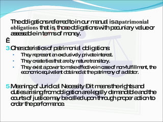 The obligations referred to in our manual is a  patrimonial obligations  that is, those obligations with pecuniary value or assessable in terms of money.   Characteristics of patrimonial obligations: They represent an exclusively private interest. They create ties that are by nature transitory. They exist a power to make effective in case of non-fulfillment, the economic equivalent obtained at the patrimony of a debtor. Meaning of Juridical Necessity – it means the rights and duties arising from obligation are legally demandable and the courts of justice may be called upon through proper action to order the performance. 