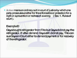 Action  means an ordinary suit in court of justice by which one party prosecutes another for the enforceable or protection for a right or a prevention or redress of a wrong  ( Sec. 1. Rules of court ). Example – Gaya bought refrigerator from Tito but Gaya did not pay the refrigerator. If after demand, Gaya still did not pay, Tito can sue Gaya in Court either to demand payment or for recovery of the refrigerator. 