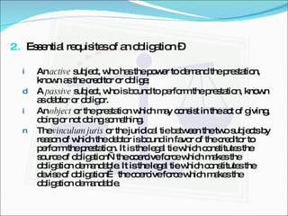 Essential requisites of an obligation –  An  active  subject, who has the power to demand the prestation, known as the creditor or oblige; A  passive  subject, who is bound to perform the prestation, known as debtor or obligor. An  object  or the prestation which may consist in the act of giving, doing or not doing something. The  vinculum juris  or the juridical tie between the two subjects by reason of which the debtor is bound in favor of the creditor to perform the prestation. It is the legal tie which constitutes the source of obligation—the coercive force which makes the obligation demandable. It is the legal tie which constitutes the devise of obligation… the coercive force which makes the obligation demandable. 
