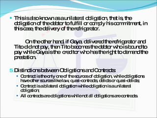 This is also known as a unilateral obligation, that is, the obligation of the debtor to fulfill or comply his commitment, in this case, the delivery of the refrigerator. On the other hand, if Gaya, delivered the refrigerator and Tito did not pay, then Tito becomes the debtor who is bound to pay while Gaya is the  creditor who has the right to demand the prestation. Distinctions between Obligations and Contracts: Contract is the only one of the sources of obligation, while obligations have other sources like law, quasi-contracts, delicts or quasi-delicts; Contract is a bilateral obligation while obligation is a unilateral obligation; All contracts are obligations while not all obligations are contracts. 