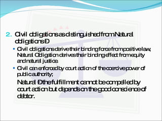 Civil obligations as distinguished from Natural obligations –  Civil obligations derive their binding force from positive law; Natural Obligation derives their binding effect from equity and natural justice. Civil can enforced by court action of the coercive power of public authority; Natural – the fulfillment cannot be compelled by court action but depends on the good conscience of debtor. 