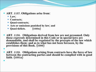 ART. 1157. Obligations arise from: Law; Contracts; Quasi-contracts; Acts or omissions punished by law; and Quasi-delicts. (1089a)   ART. 1158. Obligations derived from law are not presumed. Only those expressly determined in this Code or in special laws are demandable, and shall be regulated by the precepts of the law which establishes them; and as to what has not been foreseen, by the provisions of this Book. (1090)   ART. 1159. Obligations arising from contracts have the force of law between the contracting parties and should be complied with in good faith. (1091a)   