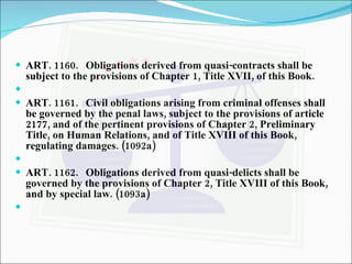 ART. 1160. Obligations derived from quasi-contracts shall be subject to the provisions of Chapter 1, Title XVII, of this Book.   ART. 1161. Civil obligations arising from criminal offenses shall be governed by the penal laws, subject to the provisions of article 2177, and of the pertinent provisions of Chapter 2, Preliminary Title, on Human Relations, and of Title XVIII of this Book, regulating damages. (1092a)   ART. 1162. Obligations derived from quasi-delicts shall be governed by the provisions of Chapter 2, Title XVIII of this Book, and by special law. (1093a)   