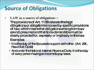 Source of Obligations LAW as a source of obligations –  The provisions of Art. 1158 refers to the legal obligations or obligations imposed by specific provisions of law, which means that obligations arising form law are not presumed and that to be demandable must be clearly provided for, expressly or impliedly in the law. Examples: It is the duty of the Spouses to support each other. (Art. 291, New Civil Code) And under the National Internal Revenue Code, it is the duty of every person having an income to pay taxes. 