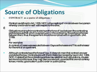 Source of Obligations CONTRACT  as a source of obligations –  Contract as defined in Art. 1305, NCC is the meeting of minds between two person whereby one binds himself with respect to the other,   Obligations arising from contracts have the force of law between the contracting parties because that which is agreed upon in the contract by the parties is the law between them, thus, the agreement should be complied with in good faith. (Art. 1159).   For examples: A contract of lease was executed between Gaya as the lessee and Tito as the lessor for the rent of an apartment. Although contracts have the force of law, it does not mean that contract are over and above the law. Contracts are with the limitations imposed by law in Art. 1306, NCC, it states that the contracting parties may establish such stipulations, clauses terms and conditions as, they may deem convenient, provided that are not contrary to law, morals, good custom, public order or public policy. 