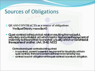 Sources of Obligations QUASI-CONTRACTS as a source of obligations The ‘quasi’ literally means ‘as if’. Quasi-contract is the juridical relation resulting from a lawful, voluntary and unilateral act which has for its purpose the payment of indemnity to the end that no one shall unjustly enrich or benefited at the expense of another. (Art. 2142, NCC) Contracts and quasi-contracts distinguished: in a contract, consent is essential requirement for its validity while in quasi-contract, there is no consent as the same is implied by law; contract is a civil obligation while quasi-contract is a natural obligation. 