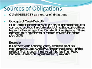 Sources of Obligations QUASI-DELICTS as a source of obligations Concepts of Quasi-Delict –  Quasi-delict is one where whoever by act or omission causes damage to another, there being fault of negligence, is obliged to pay for the damage done. Such fault of negligence, if there is no pre-existing contractual relation between the parties. (Art. 2176) Example- If Pedro drives his car negligently and because of his negligence hits Jose, who is walking on the sidewalk of the street, inflicting upon him physical injuries. Then Pedro becomes liable for damages based on quasi-delict. 