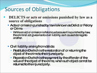 Sources of Obligations DELICTS or acts or omissions punished by law as a source of obligations Acts or omission punished by law is known as Delict or Felony or Crime. While an act or omission is felonious because it is punished by law, the criminal act gives rise to civil liability as it caused damage to another.  Civil liability arising from delicts: Restitution – which is the restoration of or returning the object of the crime to the injured party. Reparation – which is the payment by the offender of the value of the object of the crime, when such object cannot be returned to the injured party. 