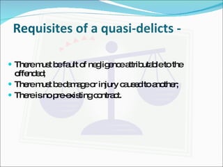 Requisites of a quasi-delicts - There must be fault of negligence attributable to the offended; There must be damage or injury caused to another; There is no pre-existing contract. 