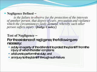 Negligence Defined – is the failure to observe for the protection of the interests of another person, that degree of care, precaution and vigilance which the circumstances justly demand, whereby such other person suffers injury.  (Judge Cooley) Test of Negligence – For the existence of negligence, the following are necessary: a duty on a party of the defendant to protect the plaintiff from the injury of which the letter complains; a failure to perform that duty; and an injury to the plaintiff through such failure. 